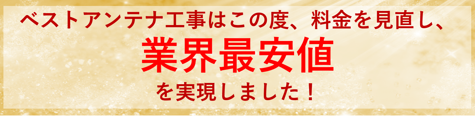 ベストアンテナ工事はこの度、料金を見直し、 業界最安値 を実現しました!