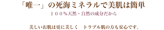 「唯一」の死海ミネラルで美肌は簡単 100％天然・自然の成分だから 美しいお肌は更に美しく トラブル肌の方も安心です。